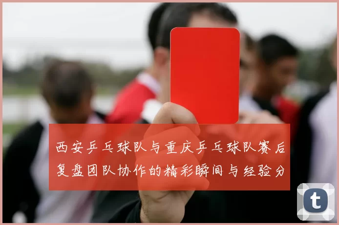 西安乒乓球队与重庆乒乓球队赛后复盘团队协作的精彩瞬间与经验分享