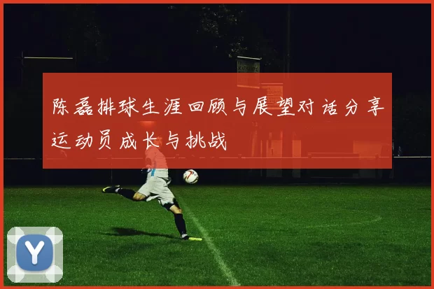 陈磊排球生涯回顾与展望对话分享运动员成长与挑战