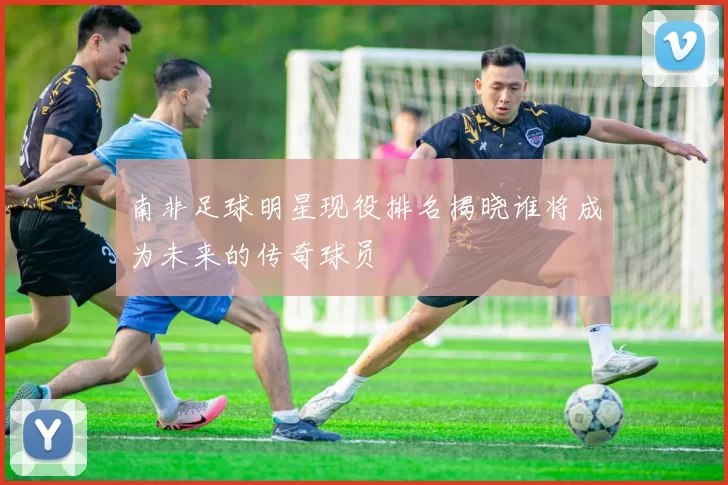 南非足球明星现役排名揭晓谁将成为未来的传奇球员