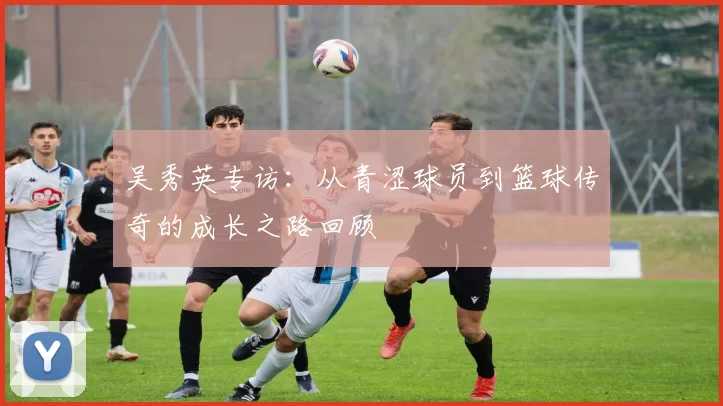 吴秀英专访：从青涩球员到篮球传奇的成长之路回顾