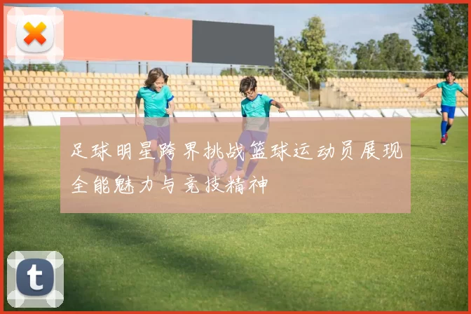 足球明星跨界挑战篮球运动员展现全能魅力与竞技精神