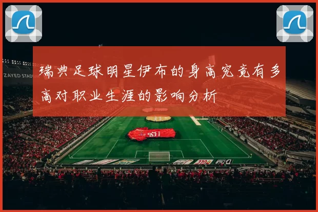 瑞典足球明星伊布的身高究竟有多高对职业生涯的影响分析