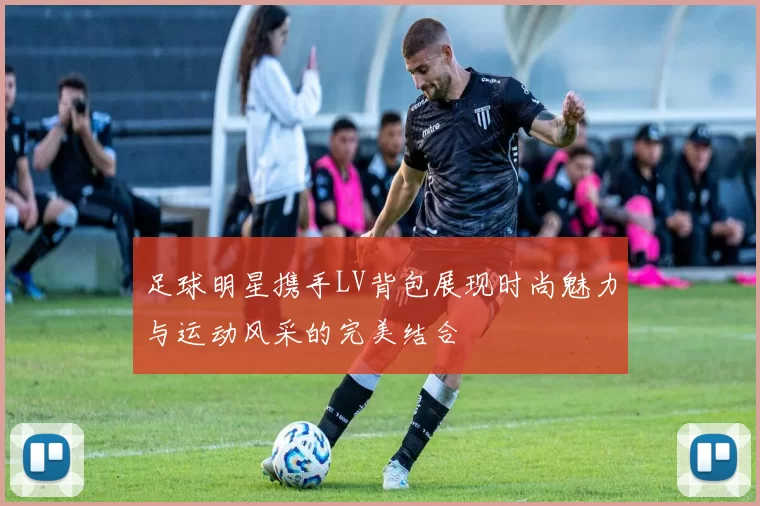足球明星携手LV背包展现时尚魅力与运动风采的完美结合