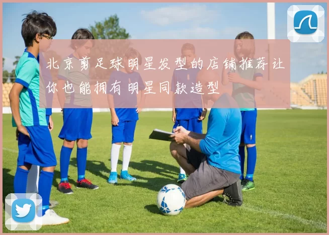 北京剪足球明星发型的店铺推荐让你也能拥有明星同款造型