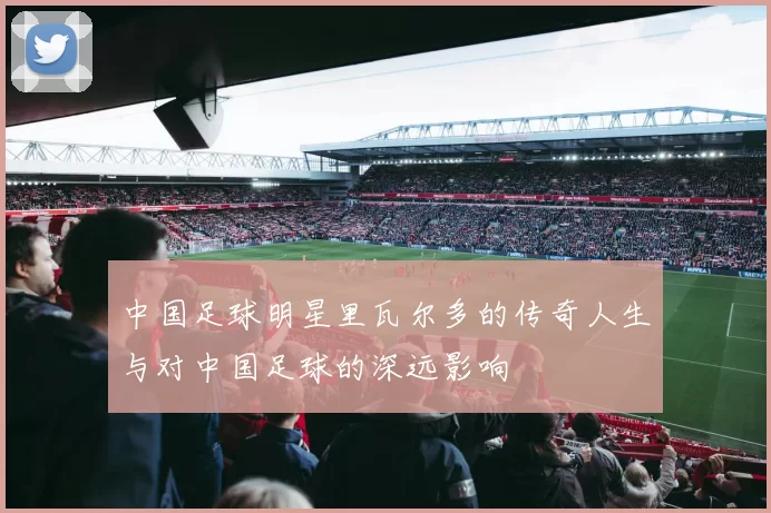中国足球明星里瓦尔多的传奇人生与对中国足球的深远影响