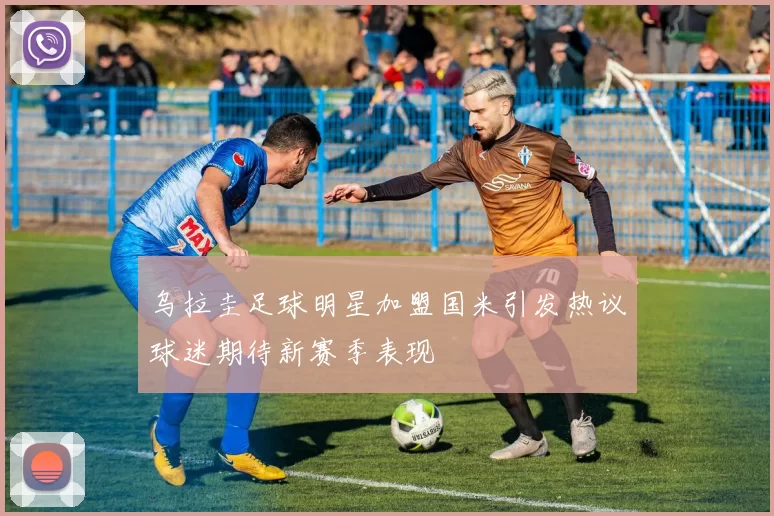乌拉圭足球明星加盟国米引发热议球迷期待新赛季表现