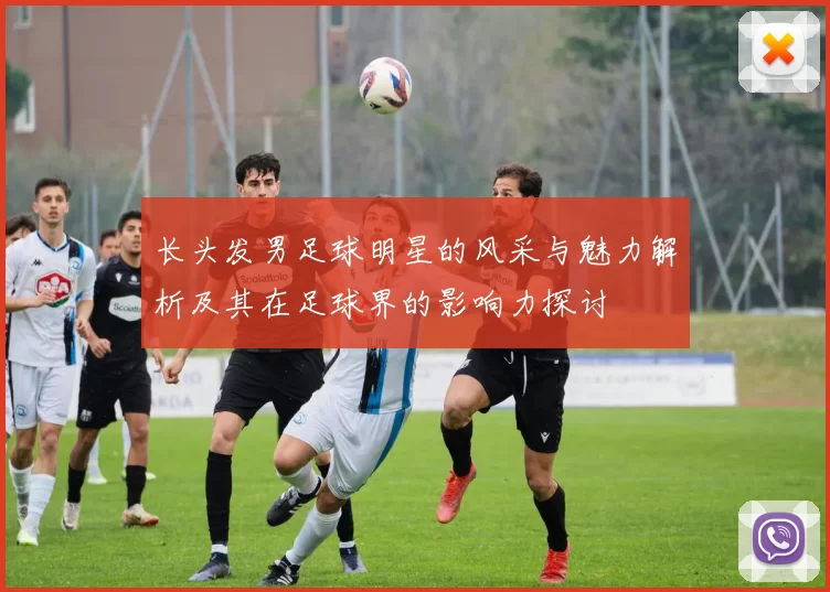 长头发男足球明星的风采与魅力解析及其在足球界的影响力探讨