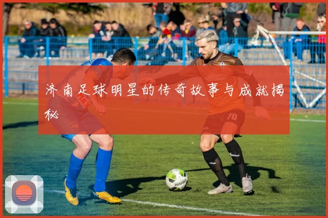 济南足球明星的传奇故事与成就揭秘