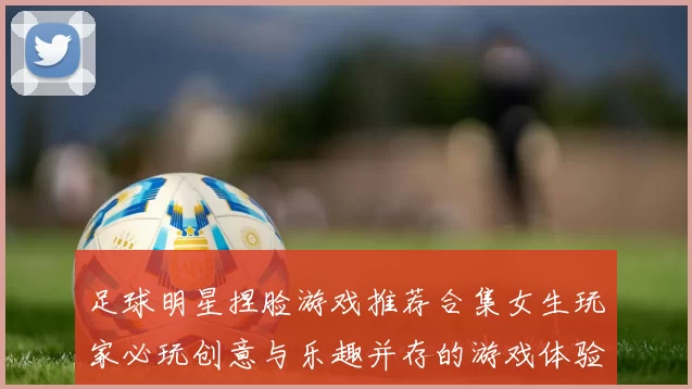 足球明星捏脸游戏推荐合集女生玩家必玩创意与乐趣并存的游戏体验