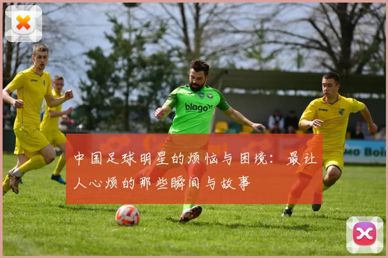 中国足球明星的烦恼与困境：最让人心烦的那些瞬间与故事
