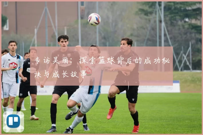 专访吴丽：探索篮球背后的成功秘诀与成长故事