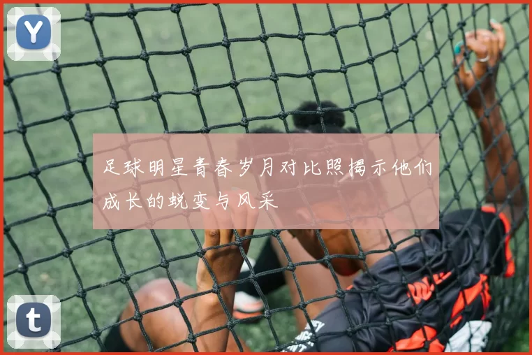 足球明星青春岁月对比照揭示他们成长的蜕变与风采