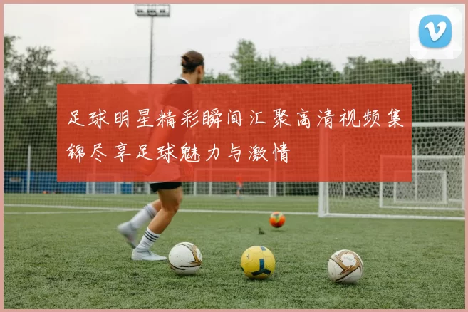 足球明星精彩瞬间汇聚高清视频集锦尽享足球魅力与激情