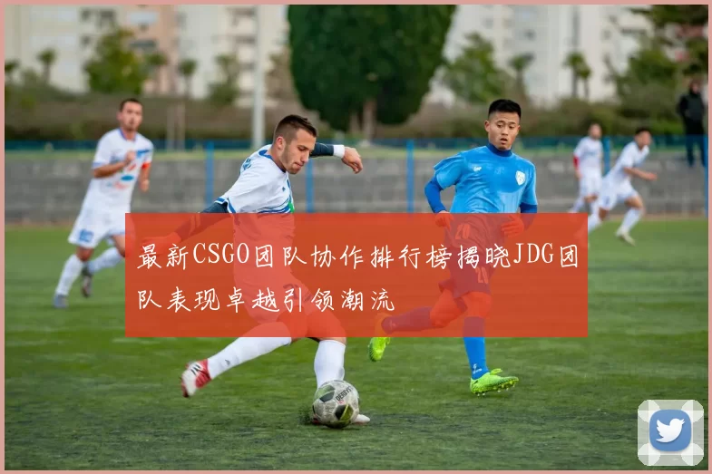 最新CSGO团队协作排行榜揭晓JDG团队表现卓越引领潮流