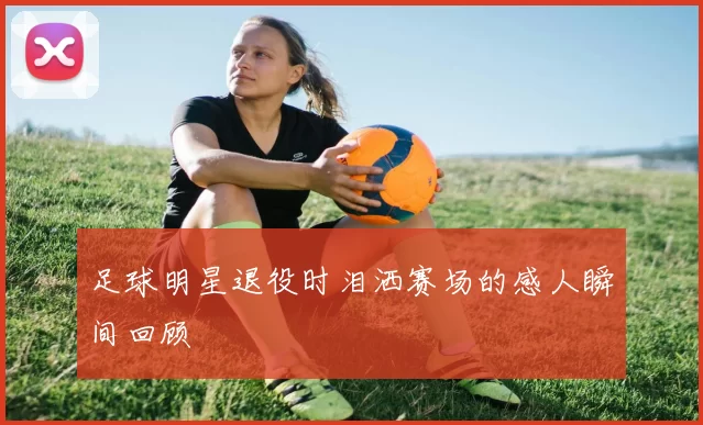 足球明星退役时泪洒赛场的感人瞬间回顾