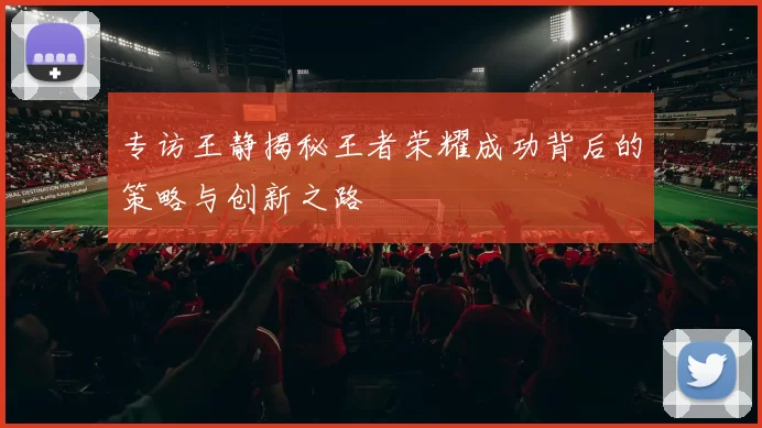 专访王静揭秘王者荣耀成功背后的策略与创新之路