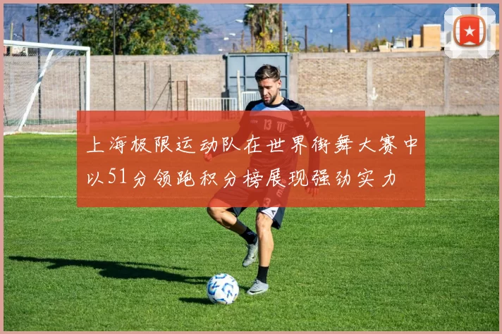 上海极限运动队在世界街舞大赛中以51分领跑积分榜展现强劲实力