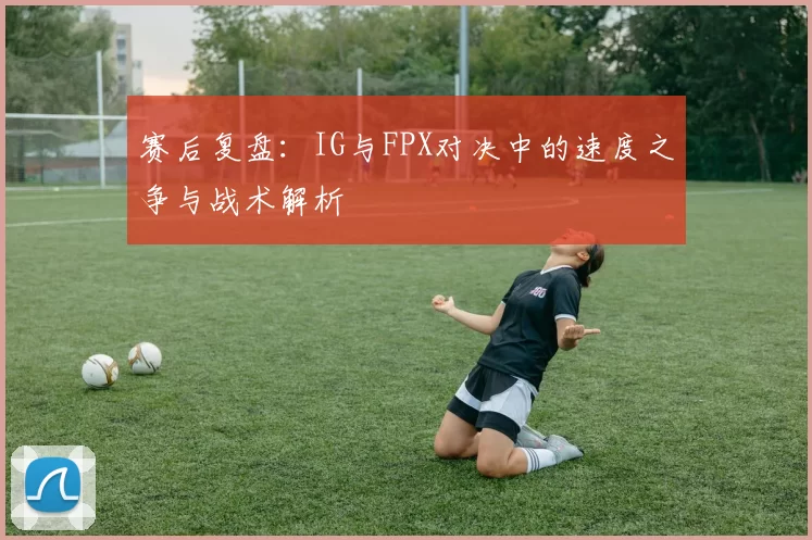 赛后复盘：IG与FPX对决中的速度之争与战术解析
