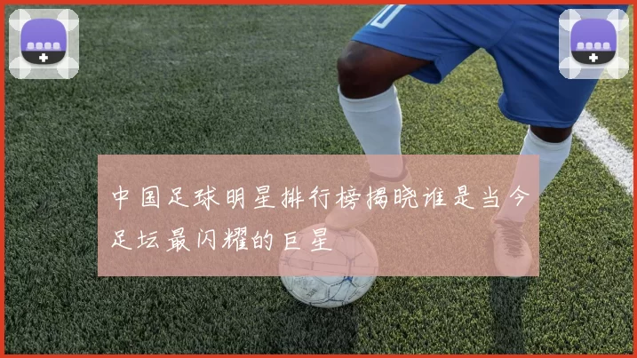中国足球明星排行榜揭晓谁是当今足坛最闪耀的巨星