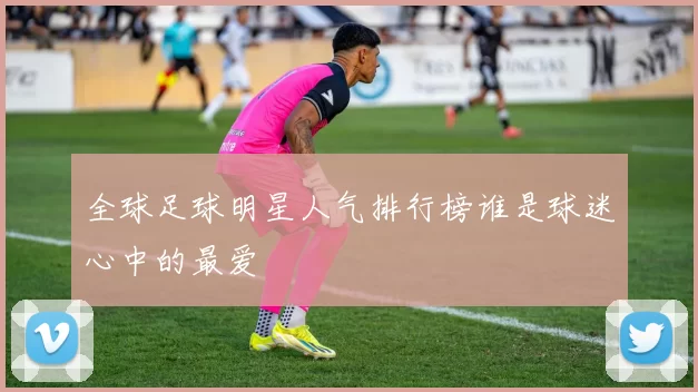 全球足球明星人气排行榜谁是球迷心中的最爱