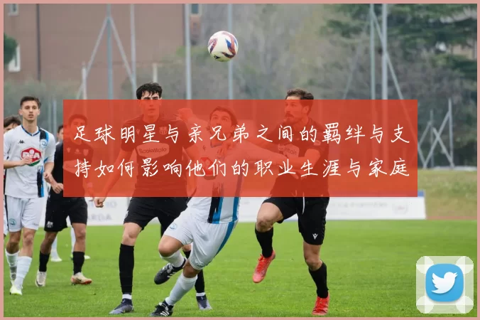 足球明星与亲兄弟之间的羁绊与支持如何影响他们的职业生涯与家庭生活