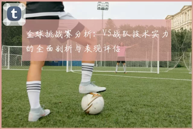 全球挑战赛分析：V5战队技术实力的全面剖析与表现评估