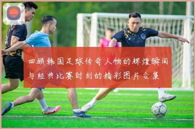 回顾韩国足球传奇人物的辉煌瞬间与经典比赛时刻的精彩图片合集
