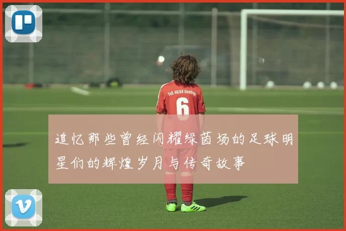 追忆那些曾经闪耀绿茵场的足球明星们的辉煌岁月与传奇故事