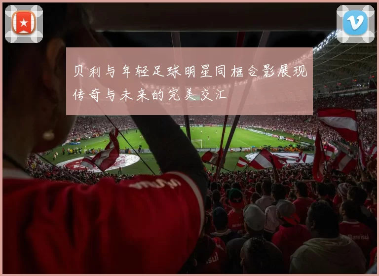 贝利与年轻足球明星同框合影展现传奇与未来的完美交汇