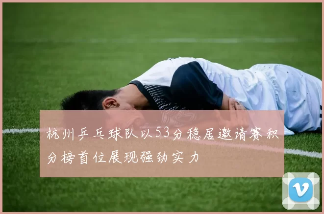 杭州乒乓球队以53分稳居邀请赛积分榜首位展现强劲实力