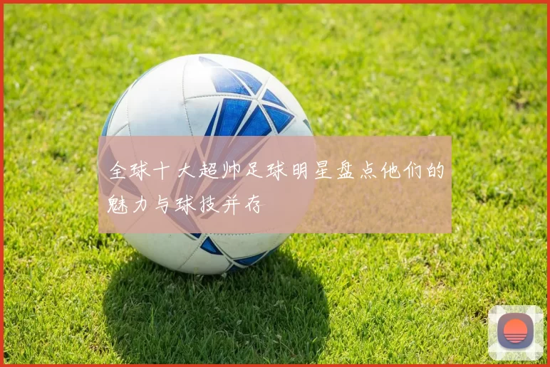 全球十大超帅足球明星盘点他们的魅力与球技并存