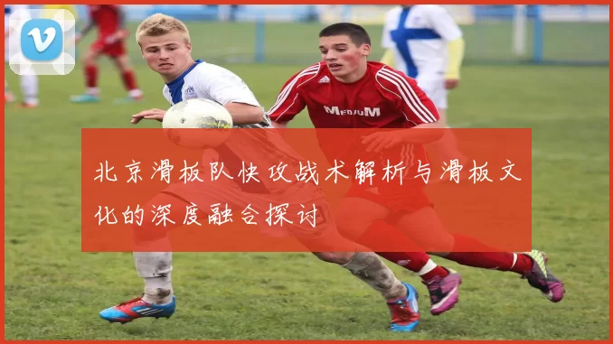 北京滑板队快攻战术解析与滑板文化的深度融合探讨