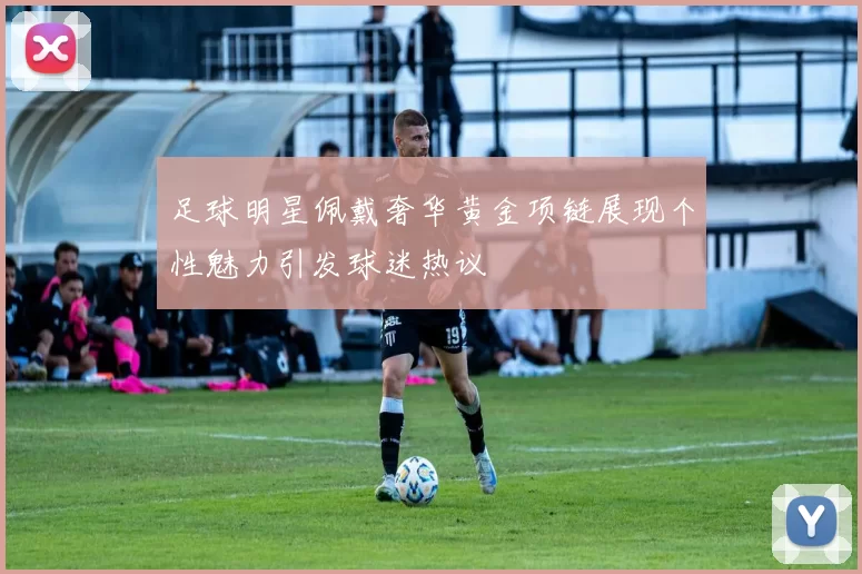 足球明星佩戴奢华黄金项链展现个性魅力引发球迷热议