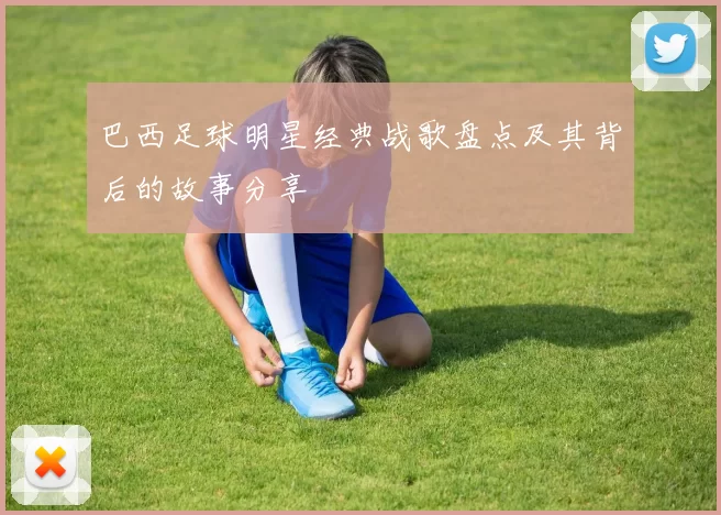巴西足球明星经典战歌盘点及其背后的故事分享