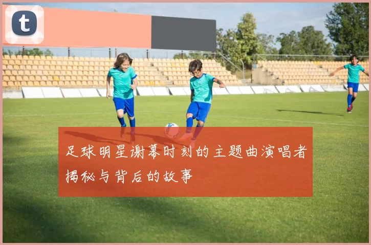 足球明星谢幕时刻的主题曲演唱者揭秘与背后的故事