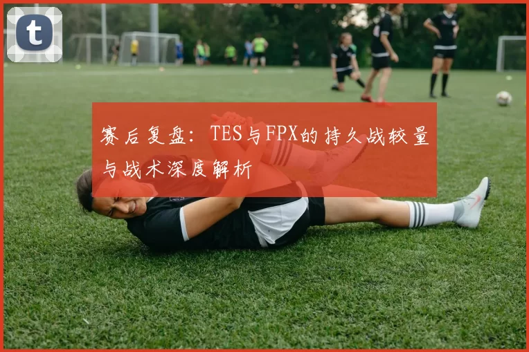 赛后复盘：TES与FPX的持久战较量与战术深度解析