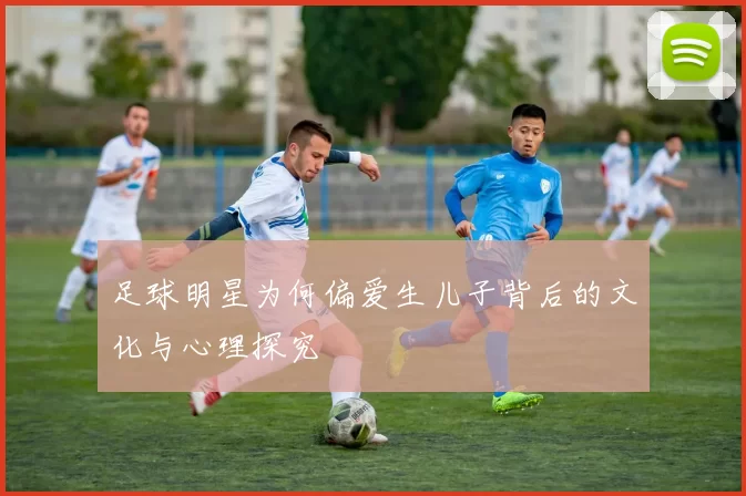 足球明星为何偏爱生儿子背后的文化与心理探究
