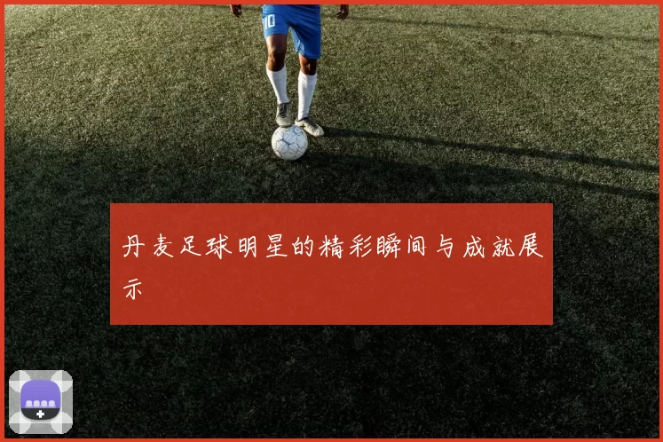 丹麦足球明星的精彩瞬间与成就展示